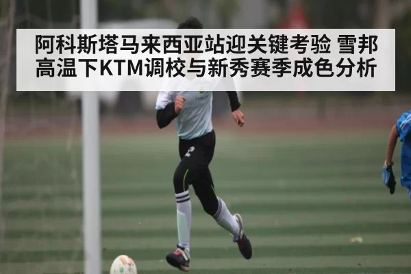 阿科斯塔马来西亚站迎关键考验 雪邦高温下KTM调校与新秀赛季成色分析（JNH）